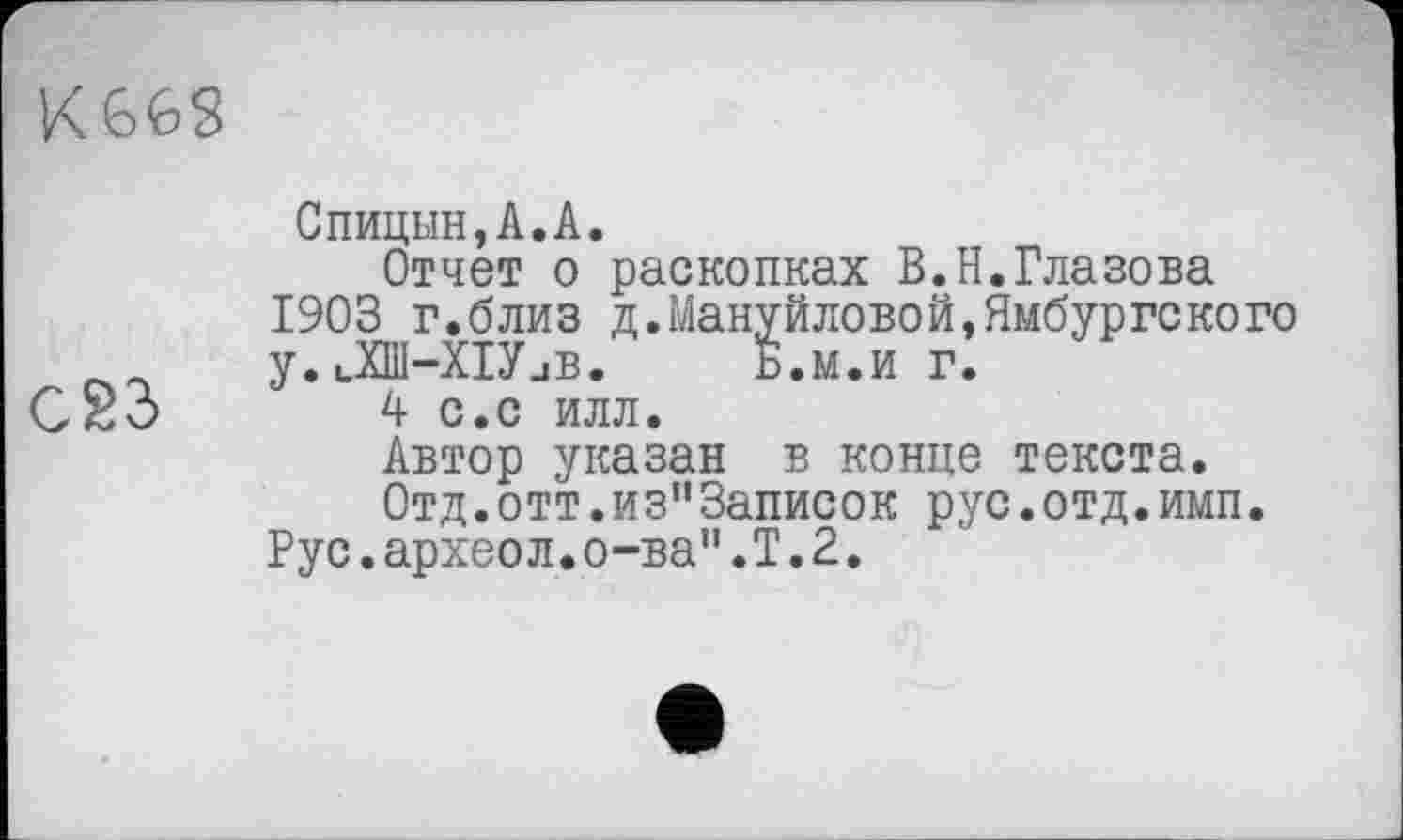 ﻿
С23
Спицын,А.А.
Отчет о раскопках В.Н.Глазова 1903 г.близ д.Мануйловой,Ямбургекого у,иХШ-ХІУиВ. Б.м.и г.
4 с.с илл.
Автор указан в конце текста.
0тд.отт.из"3аписок рус.отд.имп.
Рус.археол.о-ва".Т.2.